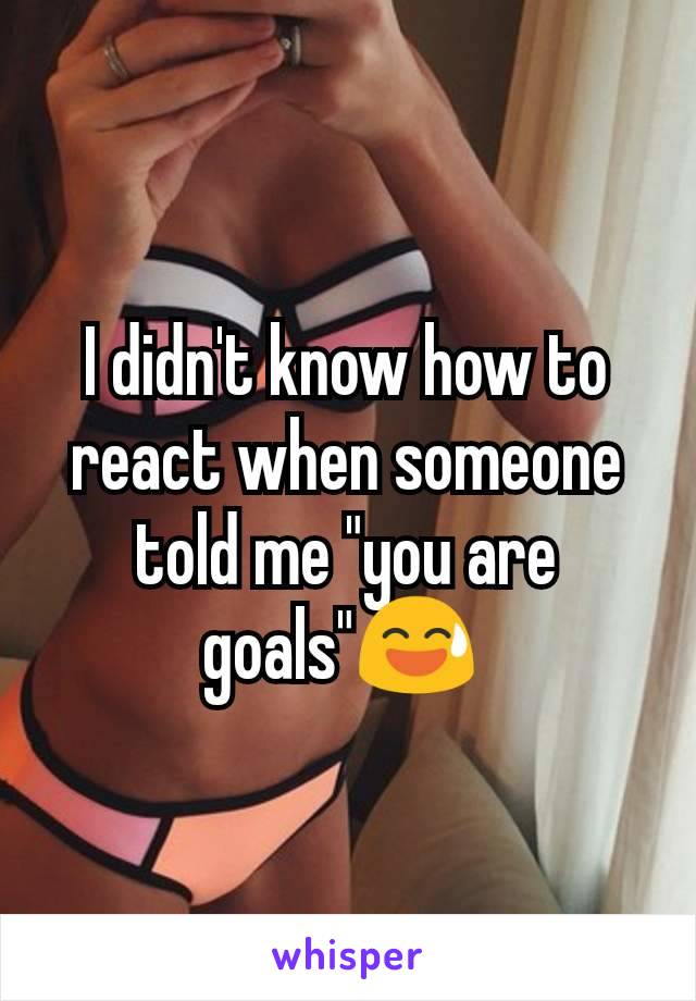 I didn't know how to react when someone told me "you are goals"😅 