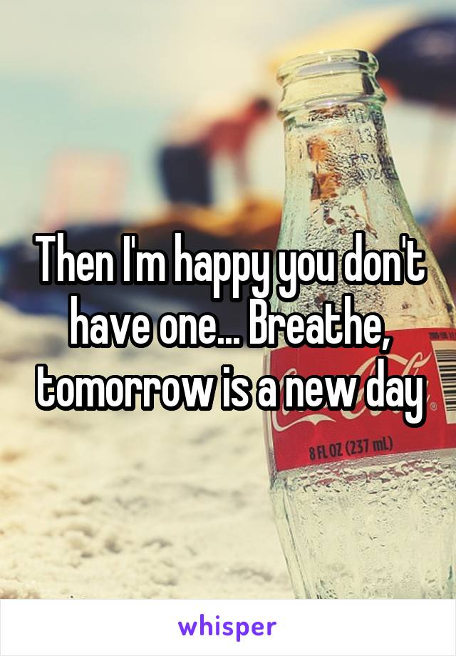 Then I'm happy you don't have one... Breathe, tomorrow is a new day