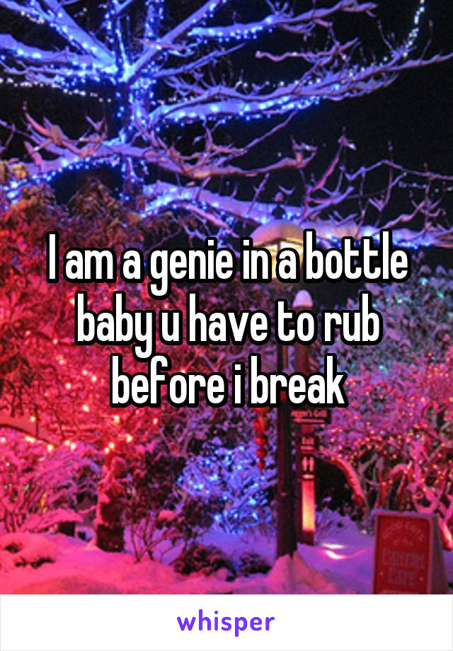 I am a genie in a bottle baby u have to rub before i break