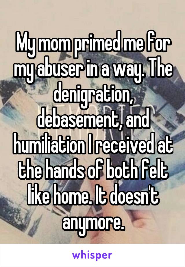 My mom primed me for my abuser in a way. The denigration, debasement, and humiliation I received at the hands of both felt like home. It doesn't anymore.