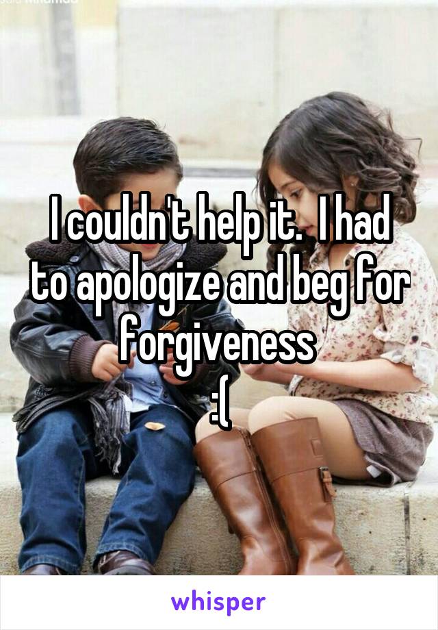 I couldn't help it.  I had to apologize and beg for forgiveness 
:(