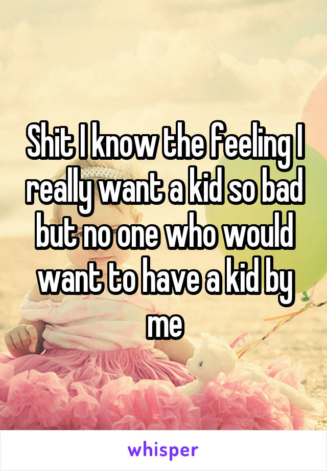 Shit I know the feeling I really want a kid so bad but no one who would want to have a kid by me