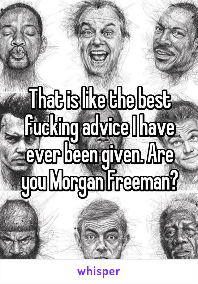 That is like the best fucking advice I have ever been given. Are you Morgan Freeman?