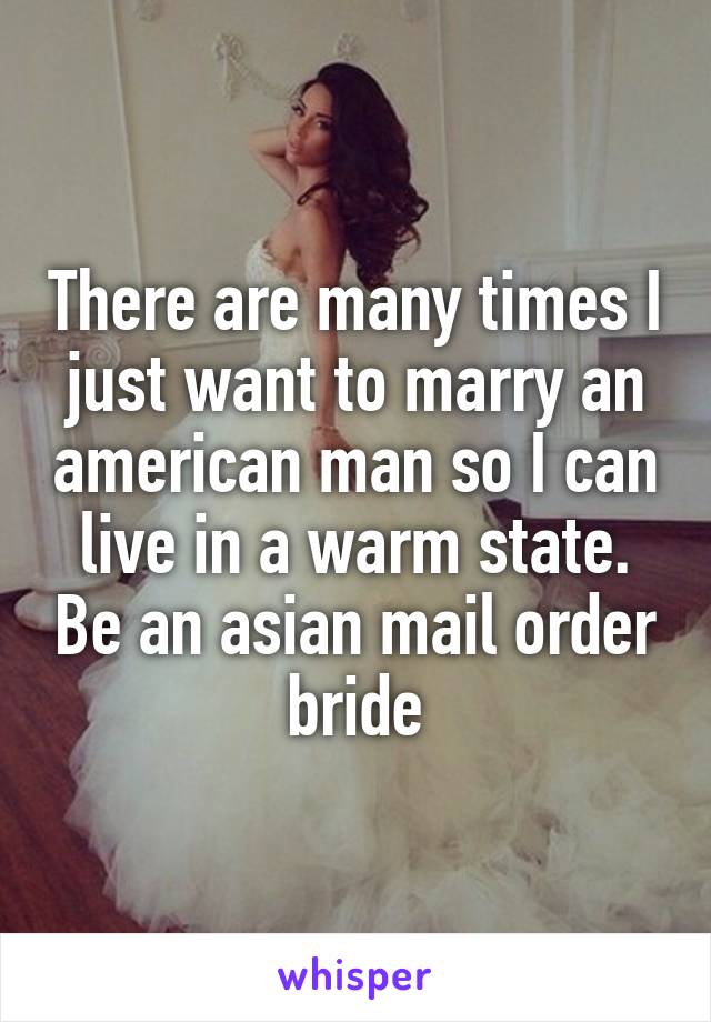 There are many times I just want to marry an american man so I can live in a warm state. Be an asian mail order bride