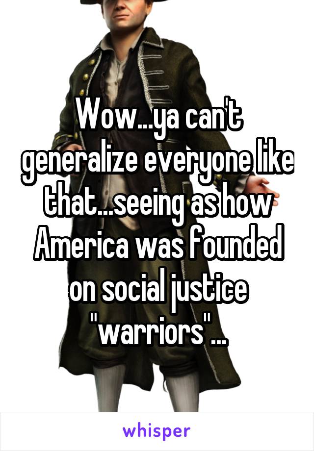 Wow...ya can't generalize everyone like that...seeing as how America was founded on social justice "warriors"...