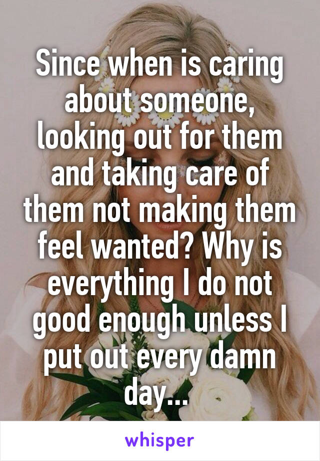Since when is caring about someone, looking out for them and taking care of them not making them feel wanted? Why is everything I do not good enough unless I put out every damn day... 