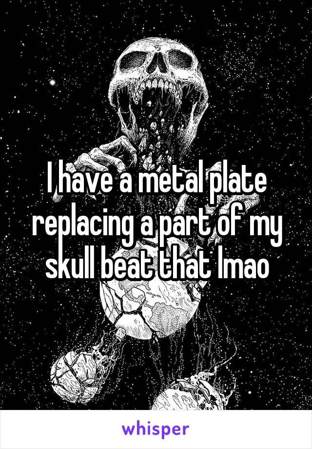 I have a metal plate replacing a part of my skull beat that lmao