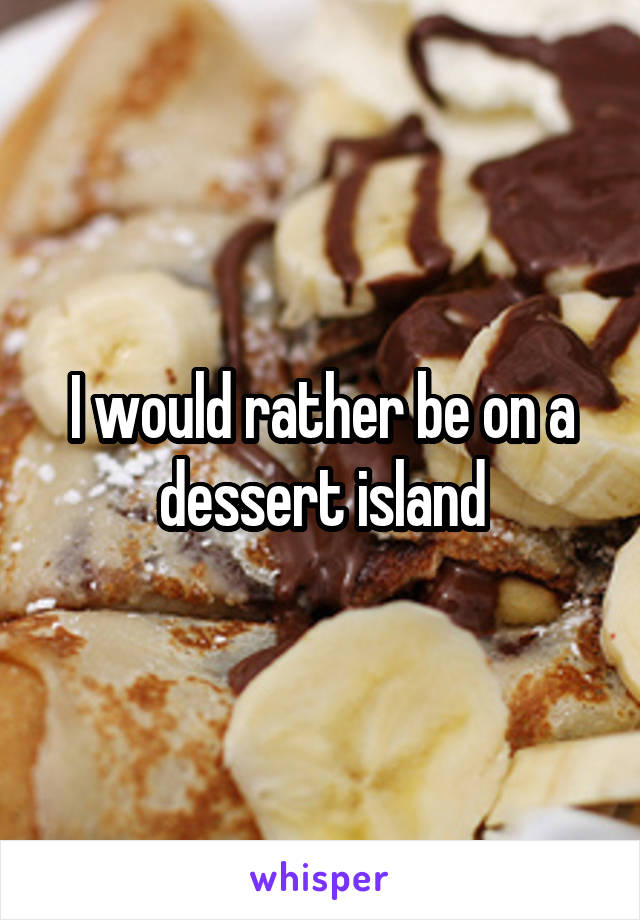 I would rather be on a dessert island