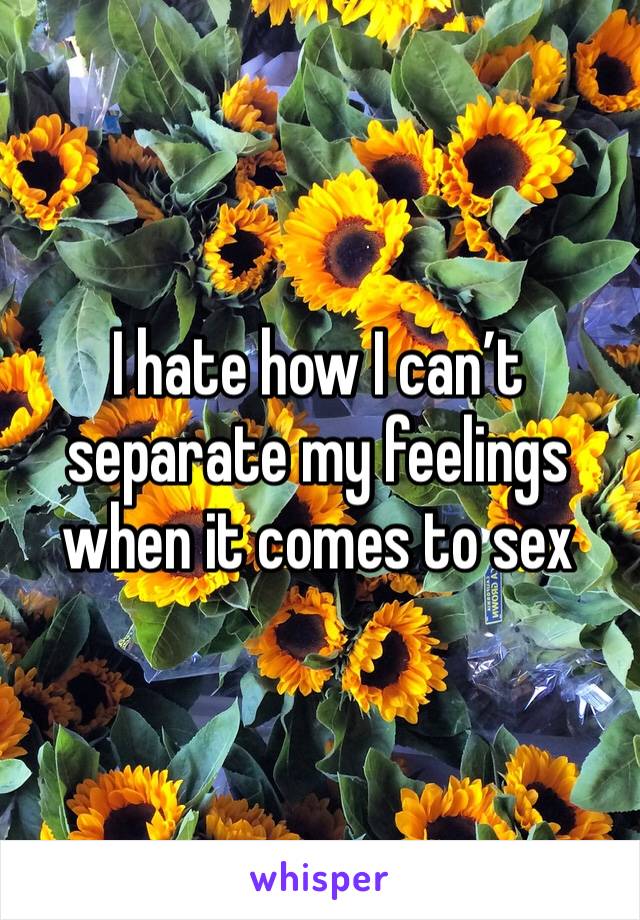 I hate how I can’t separate my feelings when it comes to sex 