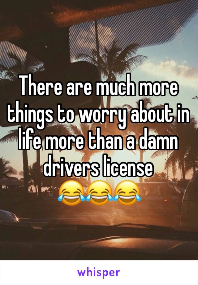 There are much more things to worry about in life more than a damn drivers license 
😂😂😂