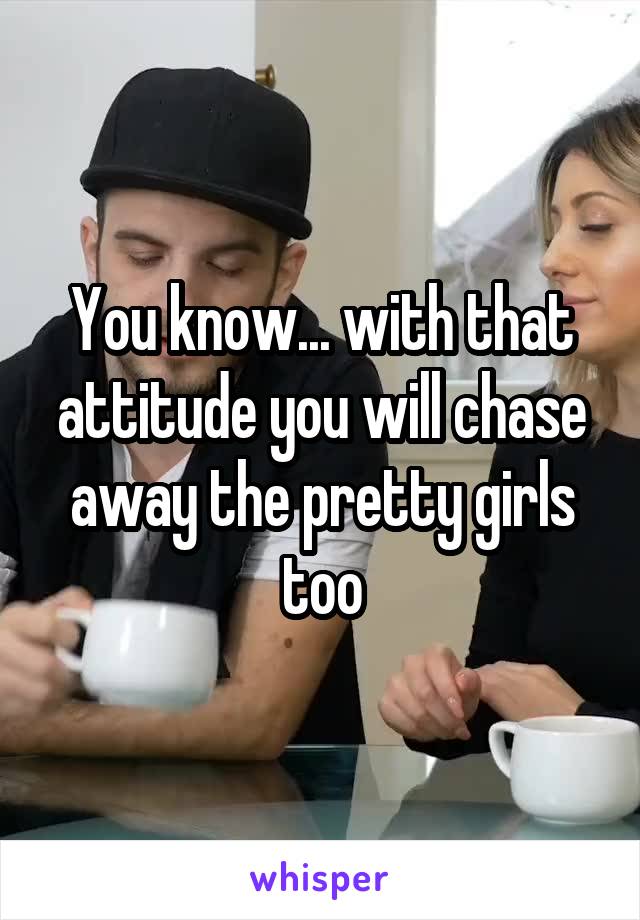 You know... with that attitude you will chase away the pretty girls too
