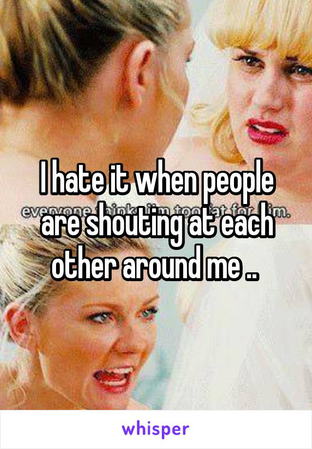 I hate it when people are shouting at each other around me .. 