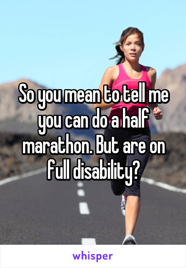 So you mean to tell me you can do a half marathon. But are on full disability?