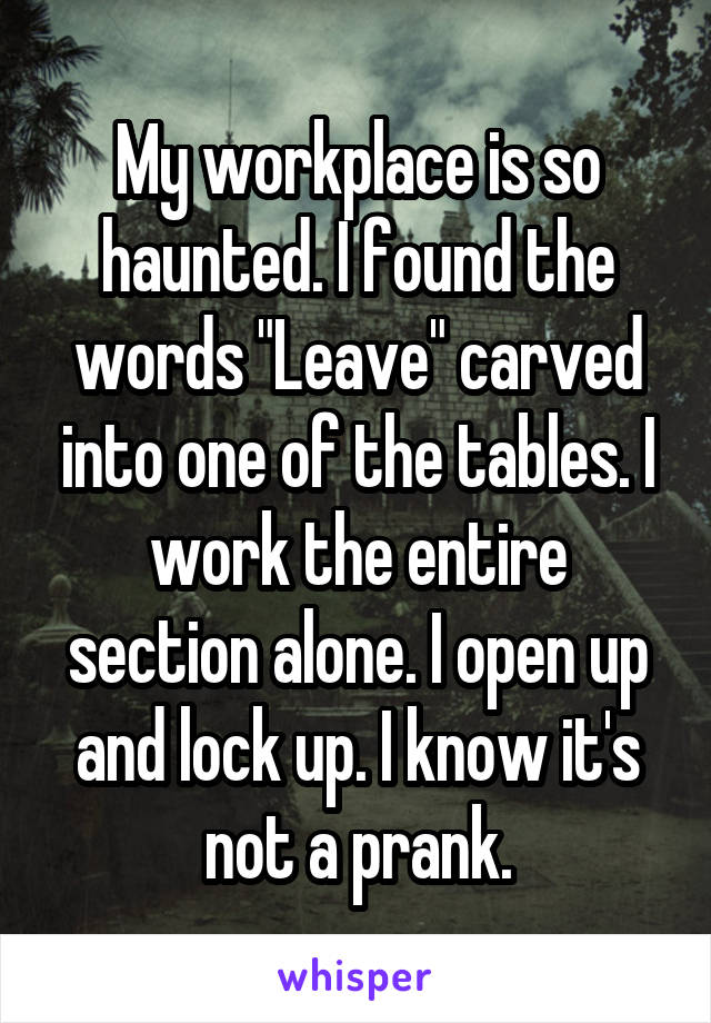 My workplace is so haunted. I found the words "Leave" carved into one of the tables. I work the entire section alone. I open up and lock up. I know it's not a prank.