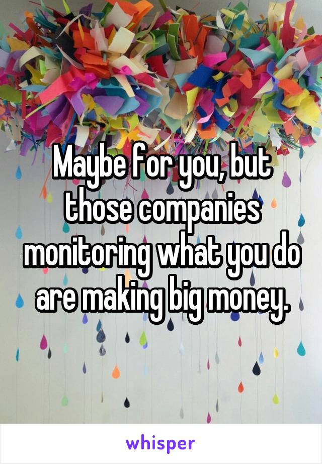 Maybe for you, but those companies monitoring what you do are making big money.