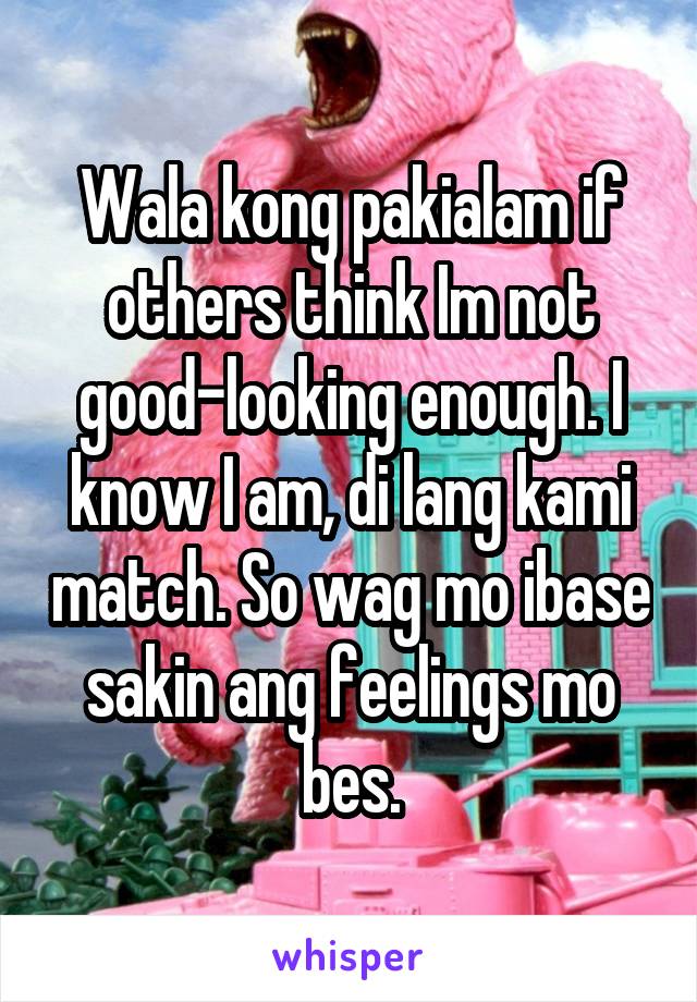 Wala kong pakialam if others think Im not good-looking enough. I know I am, di lang kami match. So wag mo ibase sakin ang feelings mo bes.