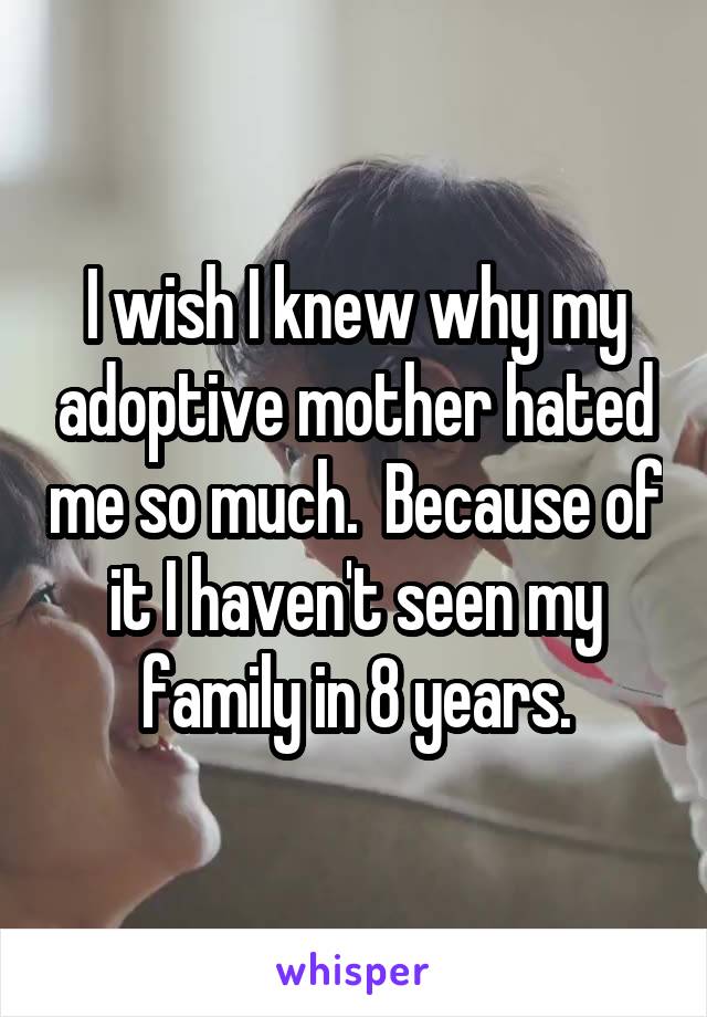 I wish I knew why my adoptive mother hated me so much.  Because of it I haven't seen my family in 8 years.