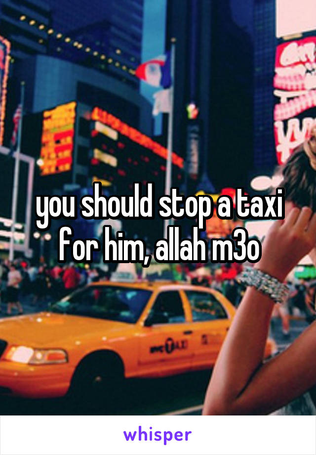 you should stop a taxi for him, allah m3o