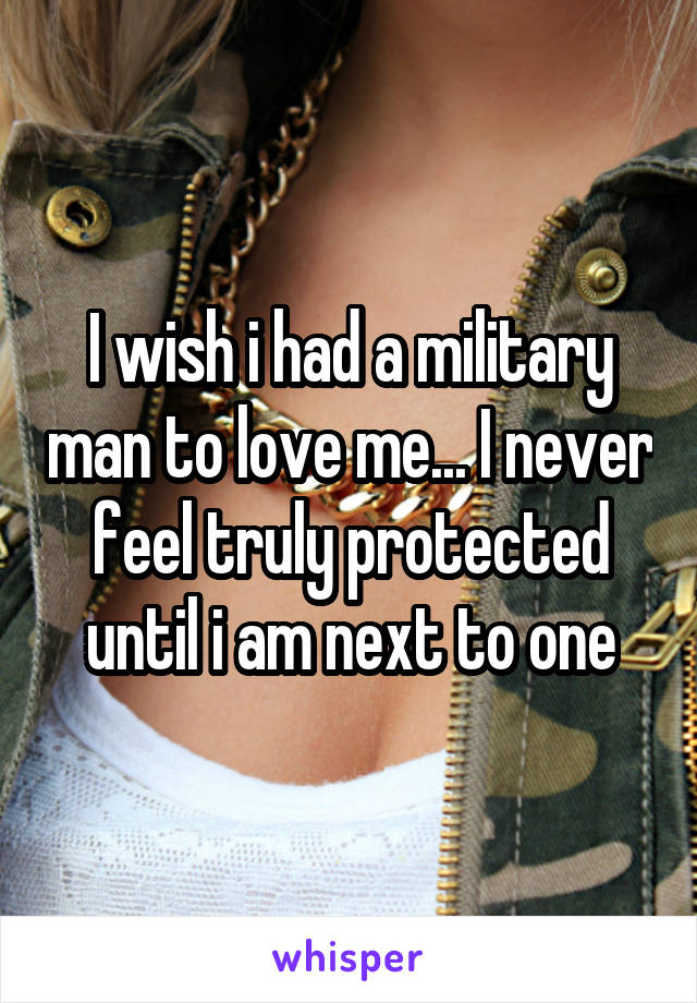 I wish i had a military man to love me... I never feel truly protected until i am next to one