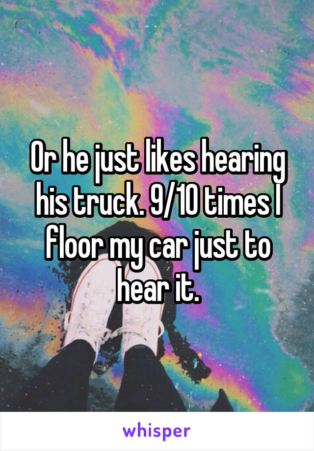 Or he just likes hearing his truck. 9/10 times I floor my car just to hear it.