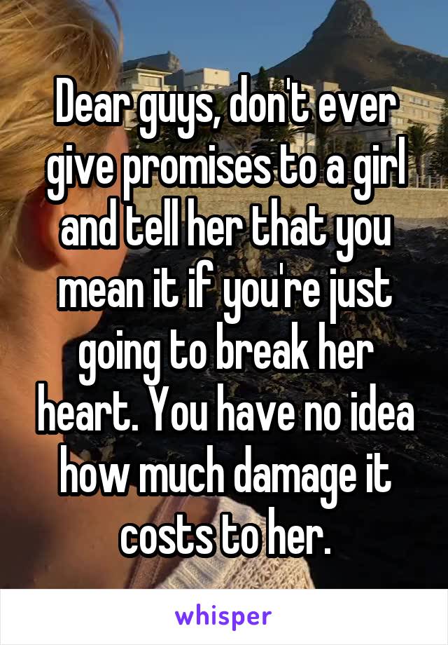 Dear guys, don't ever give promises to a girl and tell her that you mean it if you're just going to break her heart. You have no idea how much damage it costs to her.