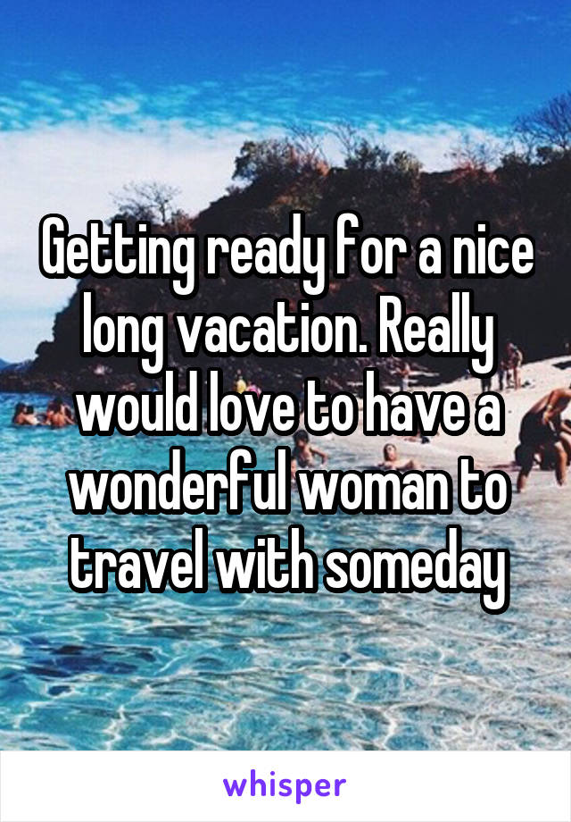 Getting ready for a nice long vacation. Really would love to have a wonderful woman to travel with someday