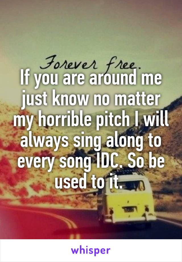 If you are around me just know no matter my horrible pitch I will always sing along to every song IDC. So be used to it. 