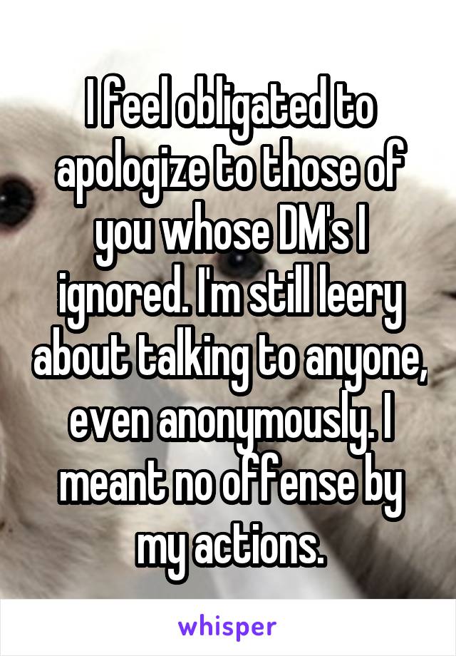 I feel obligated to apologize to those of you whose DM's I ignored. I'm still leery about talking to anyone, even anonymously. I meant no offense by my actions.