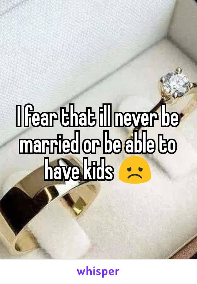 I fear that ill never be married or be able to have kids 😞