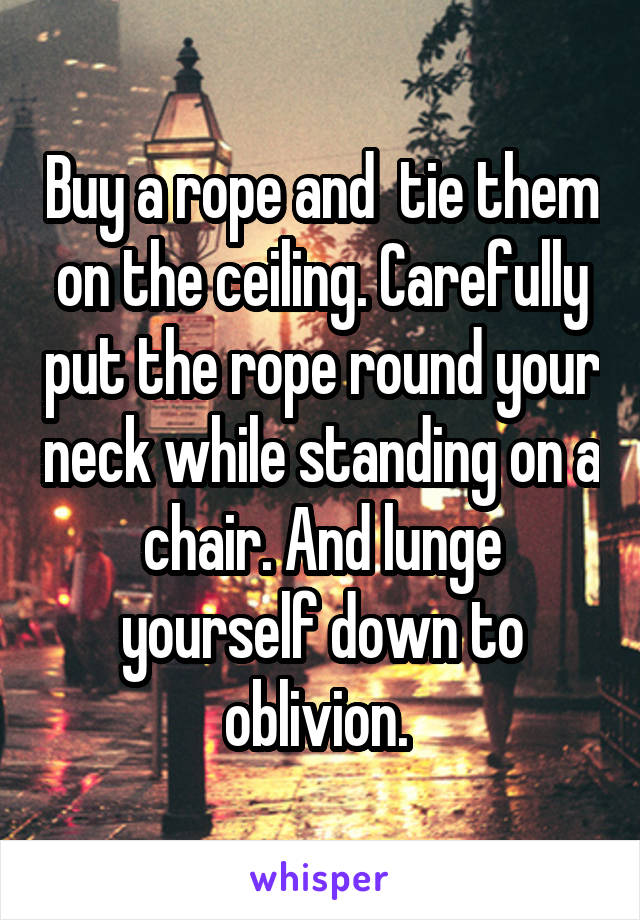 Buy a rope and  tie them on the ceiling. Carefully put the rope round your neck while standing on a chair. And lunge yourself down to oblivion. 