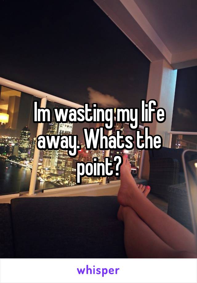 Im wasting my life away. Whats the point?