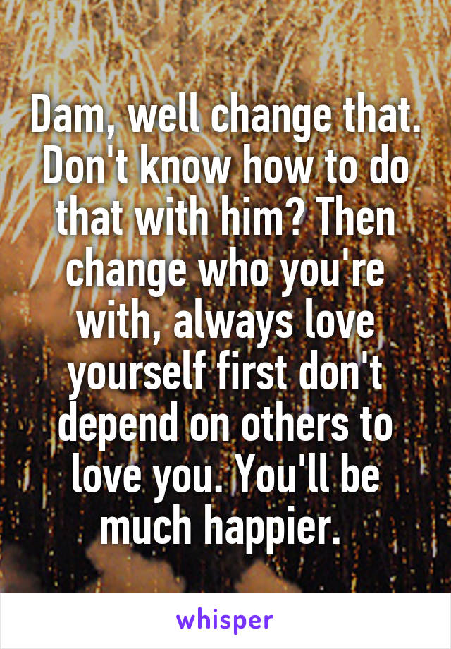 Dam, well change that. Don't know how to do that with him? Then change who you're with, always love yourself first don't depend on others to love you. You'll be much happier. 