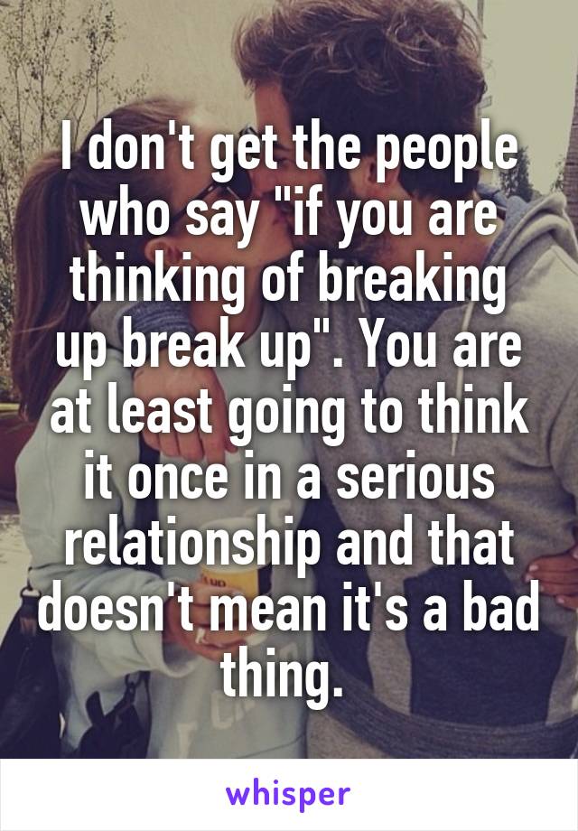 I don't get the people who say "if you are thinking of breaking up break up". You are at least going to think it once in a serious relationship and that doesn't mean it's a bad thing. 