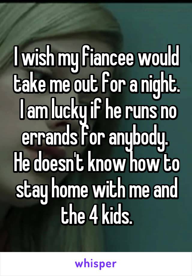 I wish my fiancee would take me out for a night.  I am lucky if he runs no errands for anybody.  He doesn't know how to stay home with me and the 4 kids.