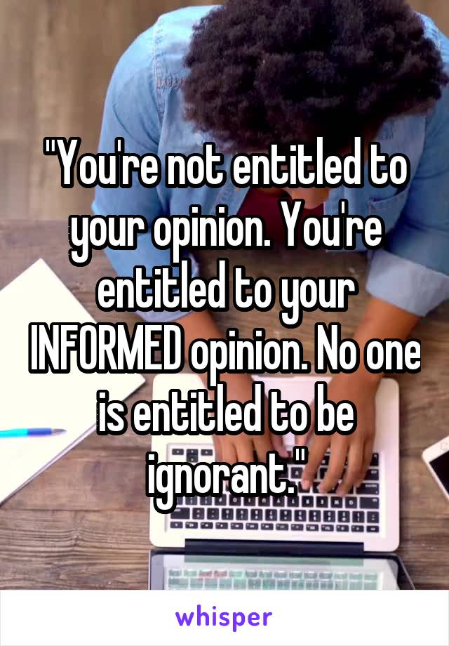 "You're not entitled to your opinion. You're entitled to your INFORMED opinion. No one is entitled to be ignorant."