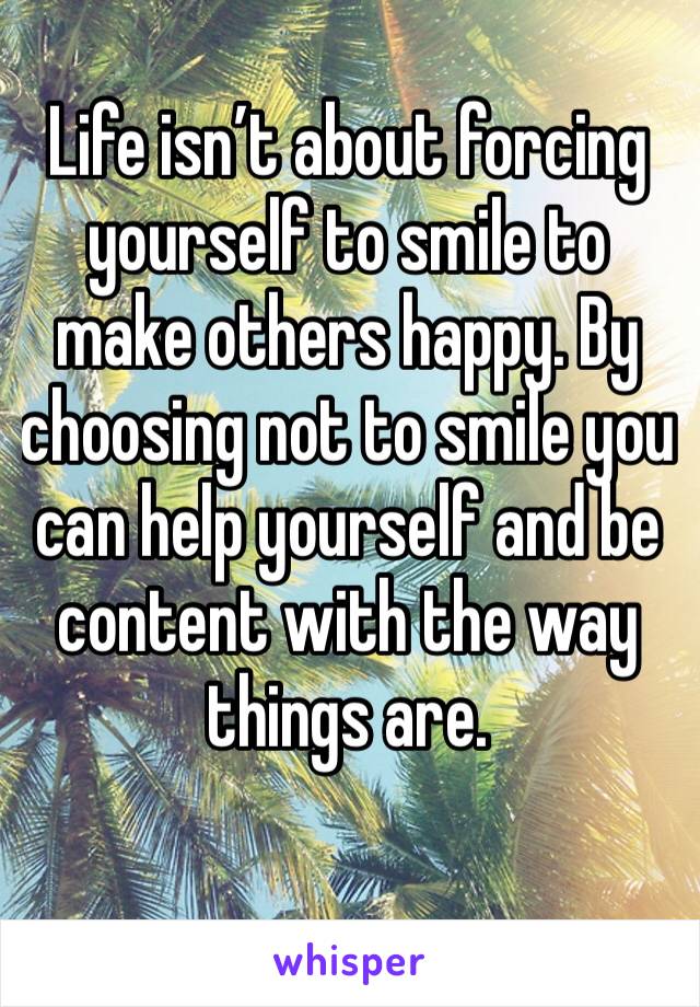 Life isn’t about forcing yourself to smile to make others happy. By choosing not to smile you can help yourself and be content with the way things are. 
