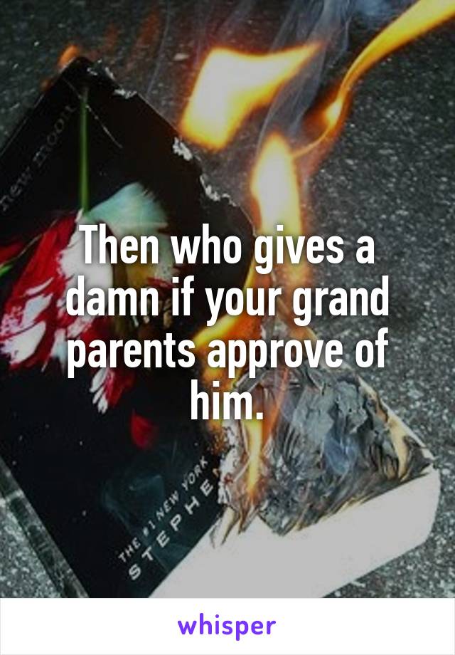 Then who gives a damn if your grand parents approve of him.