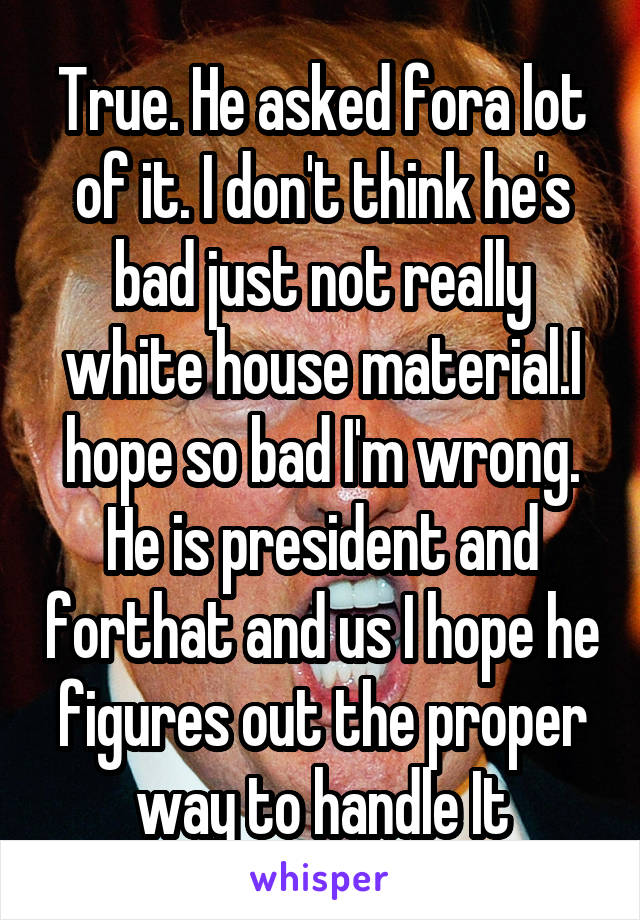 True. He asked fora lot of it. I don't think he's bad just not really white house material.I hope so bad I'm wrong. He is president and forthat and us I hope he figures out the proper way to handle It
