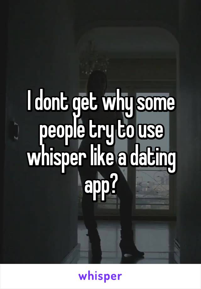 I dont get why some people try to use whisper like a dating app?