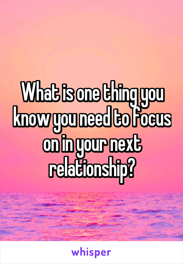 What is one thing you know you need to focus on in your next relationship?