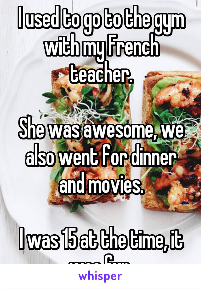 I used to go to the gym with my French teacher.

She was awesome, we also went for dinner and movies.

I was 15 at the time, it was fun.