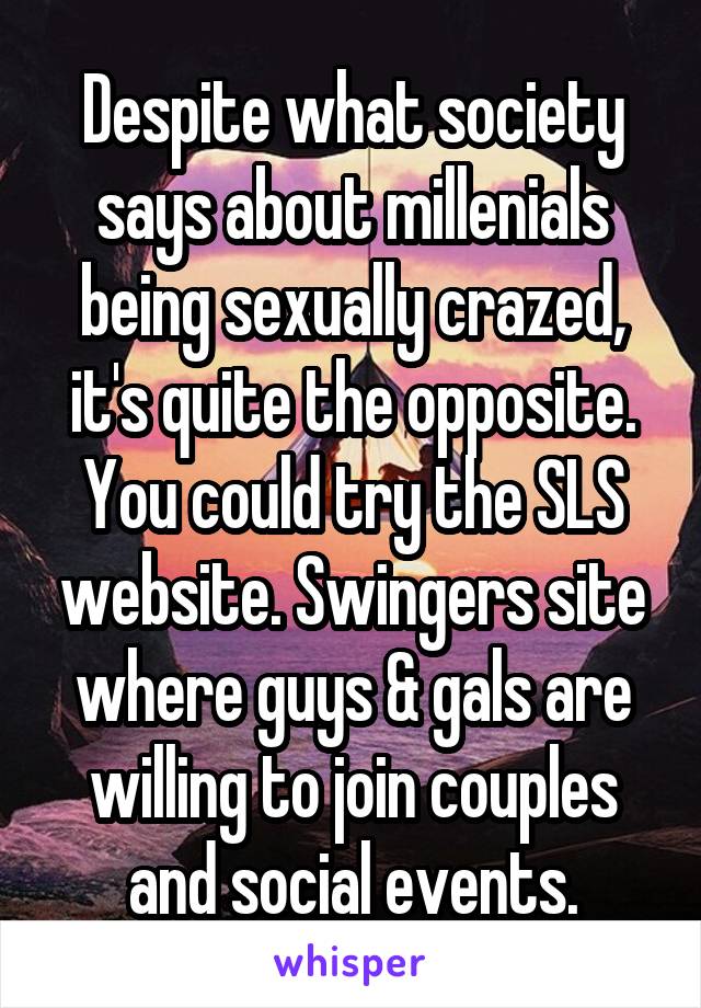 Despite what society says about millenials being sexually crazed, it's quite the opposite. You could try the SLS website. Swingers site where guys & gals are willing to join couples and social events.