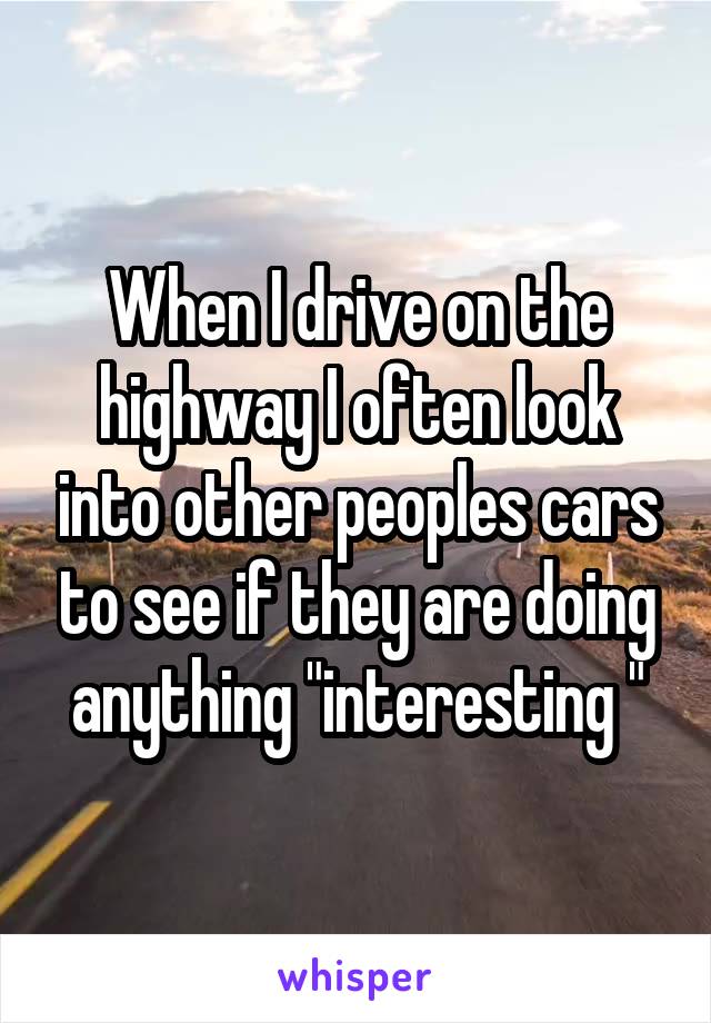 When I drive on the highway I often look into other peoples cars to see if they are doing anything "interesting "