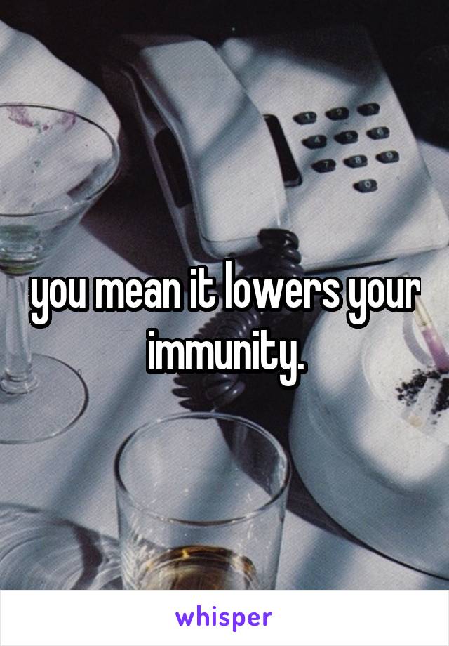 you mean it lowers your immunity.