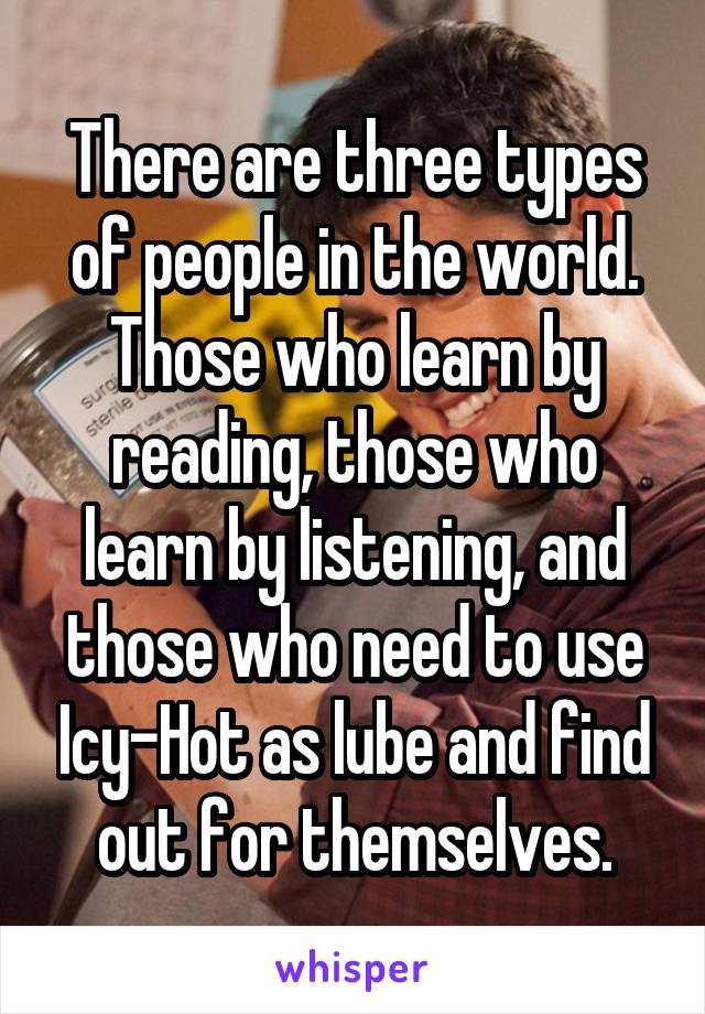 There are three types of people in the world. Those who learn by reading, those who learn by listening, and those who need to use Icy-Hot as lube and find out for themselves.