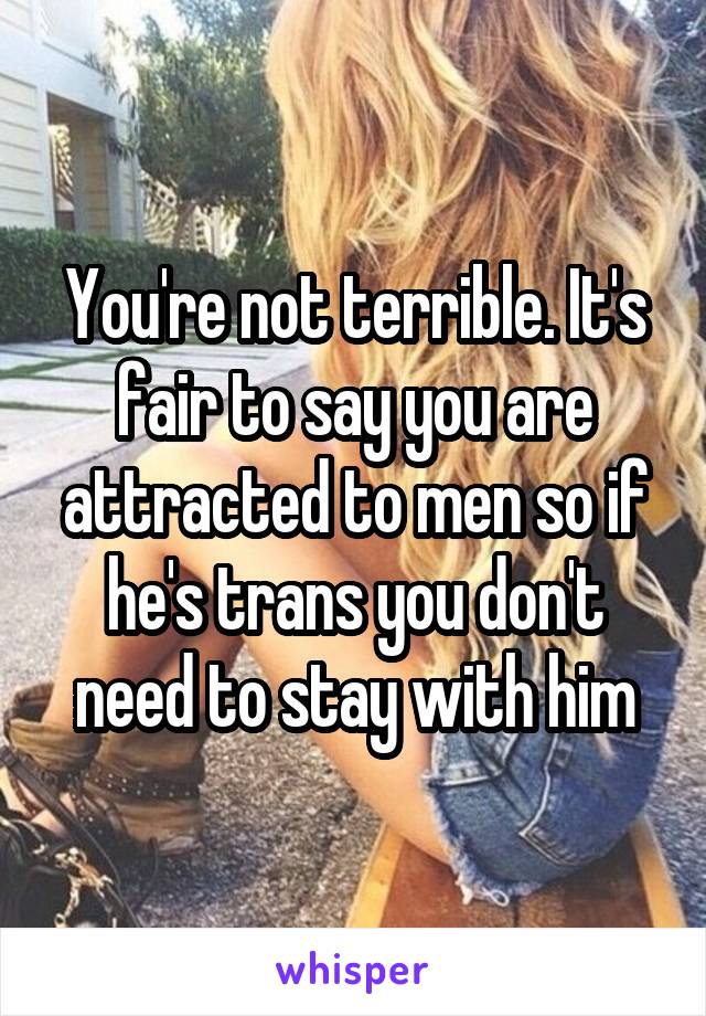 You're not terrible. It's fair to say you are attracted to men so if he's trans you don't need to stay with him