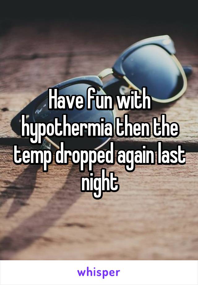Have fun with hypothermia then the temp dropped again last night