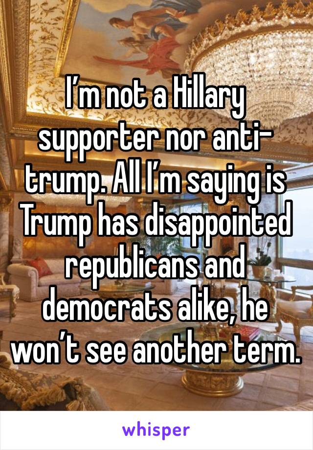 I’m not a Hillary supporter nor anti-trump. All I’m saying is Trump has disappointed republicans and democrats alike, he won’t see another term. 