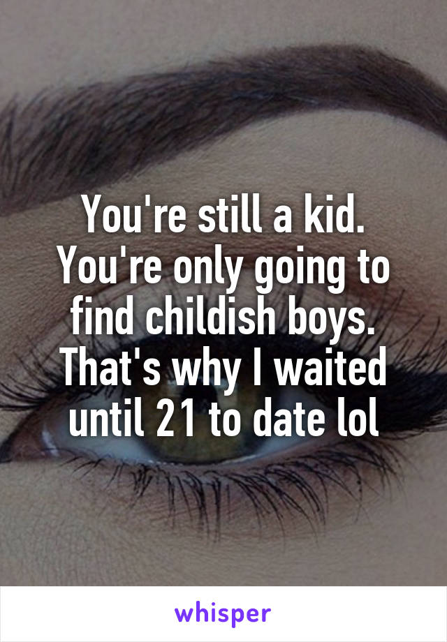 You're still a kid. You're only going to find childish boys. That's why I waited until 21 to date lol