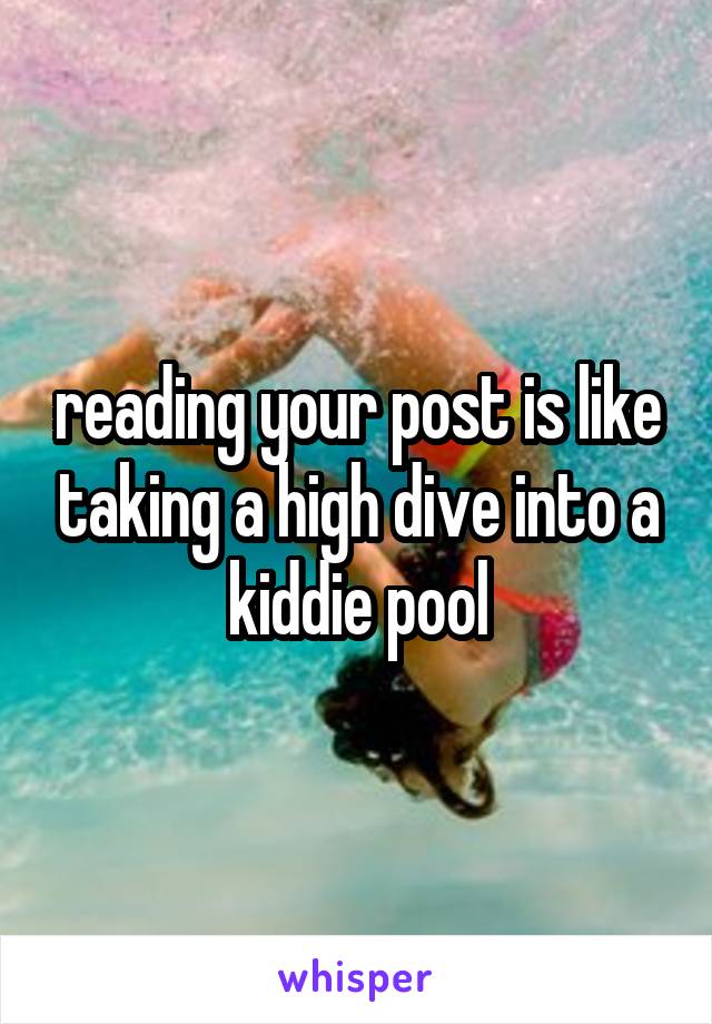 reading your post is like taking a high dive into a kiddie pool